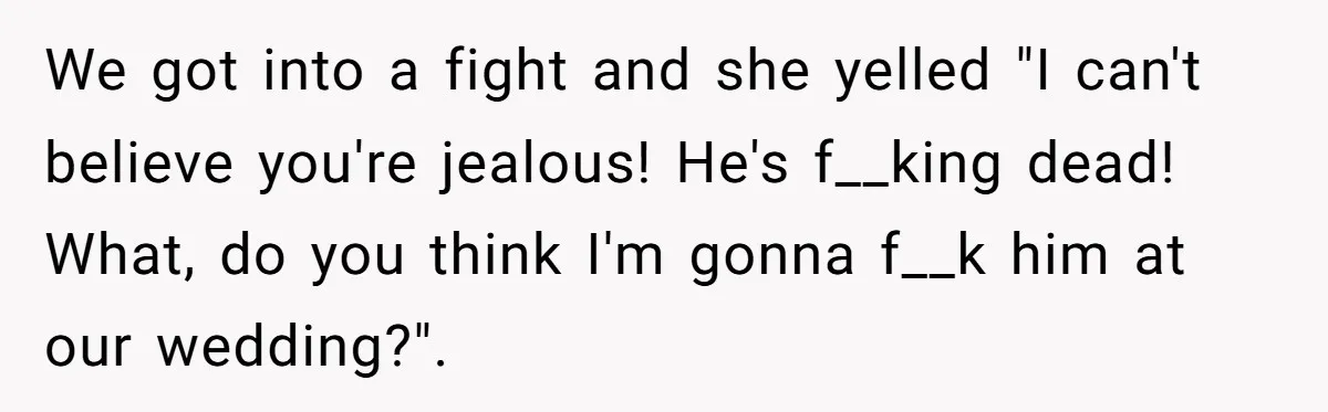 “You’re Jealous He’s Dead”: Widow Blames Fiancé for Rejecting Her Extreme Wedding Memorial We got into a fight and she yelled "I can't believe you're jealous! He's f__king dead! What, do you think I'm gonna f__k him at our wedding?".