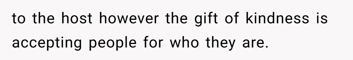 Husband Tells Wife Her MIL Will “Never Love Her” And To Stop Trying, Marriage Blows Up to the host however the gift of kindness is accepting people for who they are.