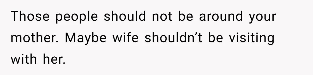 Husband Tells Wife Her MIL Will “Never Love Her” And To Stop Trying, Marriage Blows Up Those people should not be around your mother. Maybe wife shouldn’t be visiting with her.