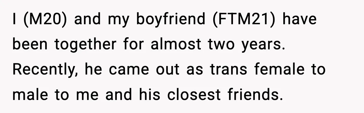 A Young Man Ends His Relationship After His Boyfriend Comes Out as Trans I (M20) and my boyfriend (FTM21) have been together for almost two years. Recently, he came out as trans female to male to me and his closest friends.