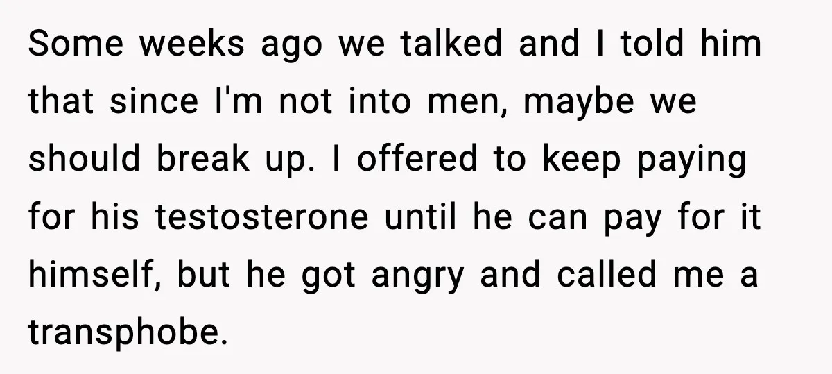A Young Man Ends His Relationship After His Boyfriend Comes Out as Trans Some weeks ago we talked and I told him that since I'm not into men, maybe we should break up. I offered to keep paying for his testosterone until he...