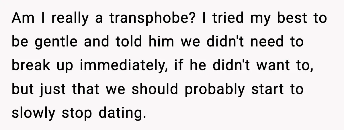 A Young Man Ends His Relationship After His Boyfriend Comes Out as Trans Am I really a transphobe? I tried my best to be gentle and told him we didn't need to break up immediately, if he didn't want to, but just that...