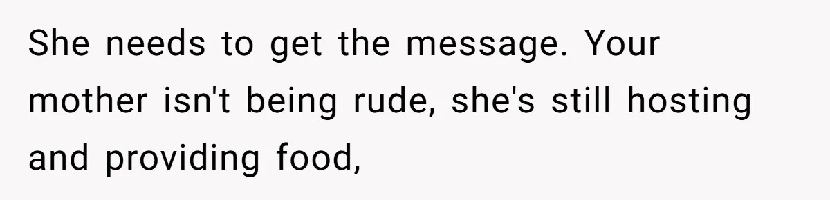 Husband Tells Wife Her MIL Will “Never Love Her” And To Stop Trying, Marriage Blows Up She needs to get the message. Your mother isn't being rude, she's still hosting and providing food,
