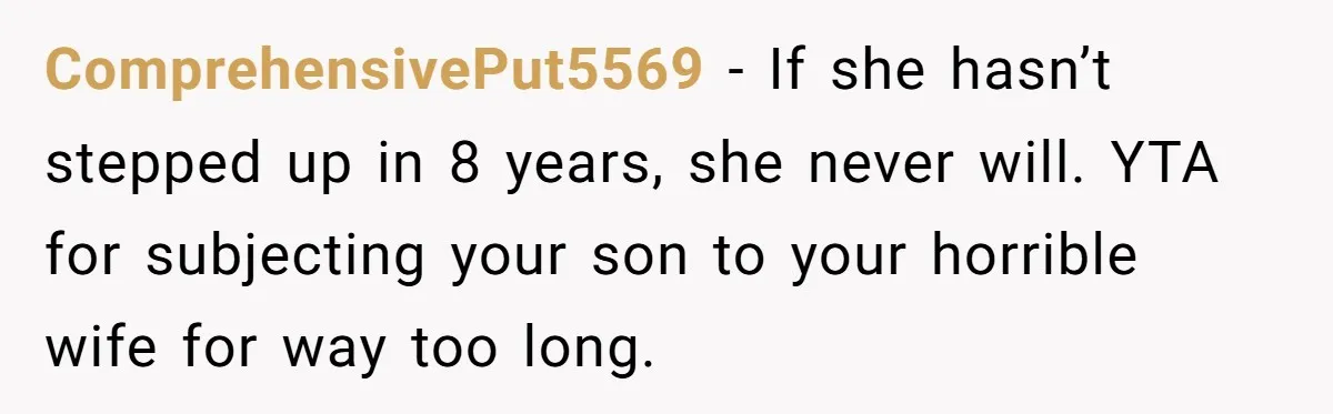 “Get Out of the Picture”: Dad Realizes His Wife Resents His 10-Year-Old Son ComprehensivePut5569 − If she hasn’t stepped up in 8 years, she never will. YTA for subjecting your son to your horrible wife for way too long.