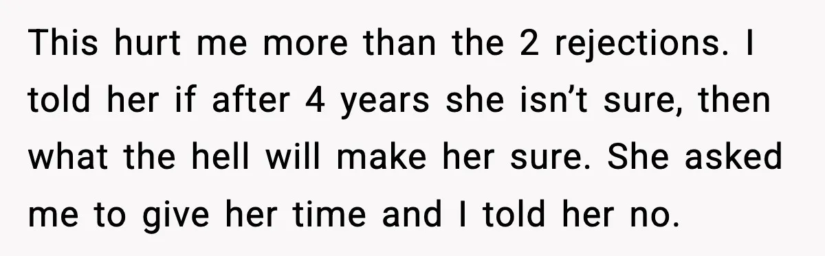 Man Walks Away After Girlfriend Rejects His Proposal Twice This hurt me more than the 2 rejections. I told her if after 4 years she isn’t sure, then what the hell will make her sure. She asked me to...