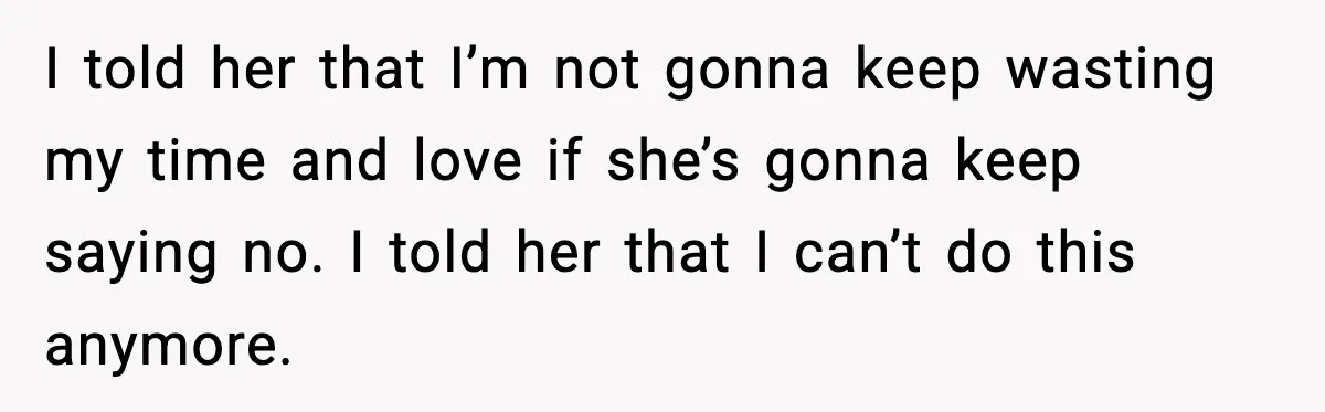 Man Walks Away After Girlfriend Rejects His Proposal Twice I told her that I’m not gonna keep wasting my time and love if she’s gonna keep saying no. I told her that I can’t do this anymore.