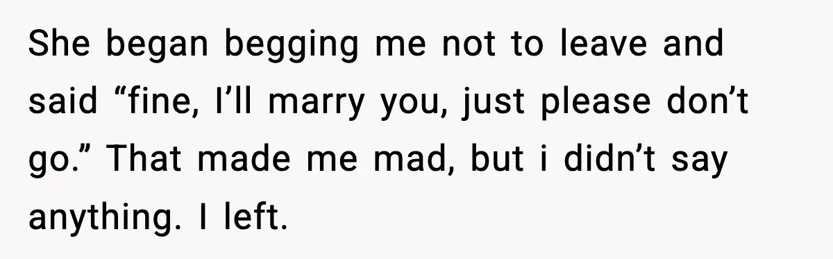Man Walks Away After Girlfriend Rejects His Proposal Twice She began begging me not to leave and said “fine, I’ll marry you, just please don’t go.” That made me mad, but i didn’t say anything. I left.