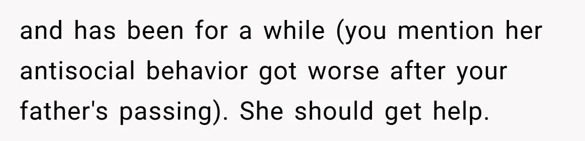 Husband Tells Wife Her MIL Will “Never Love Her” And To Stop Trying, Marriage Blows Up and has been for a while (you mention her antisocial behavior got worse after your father's passing). She should get help.