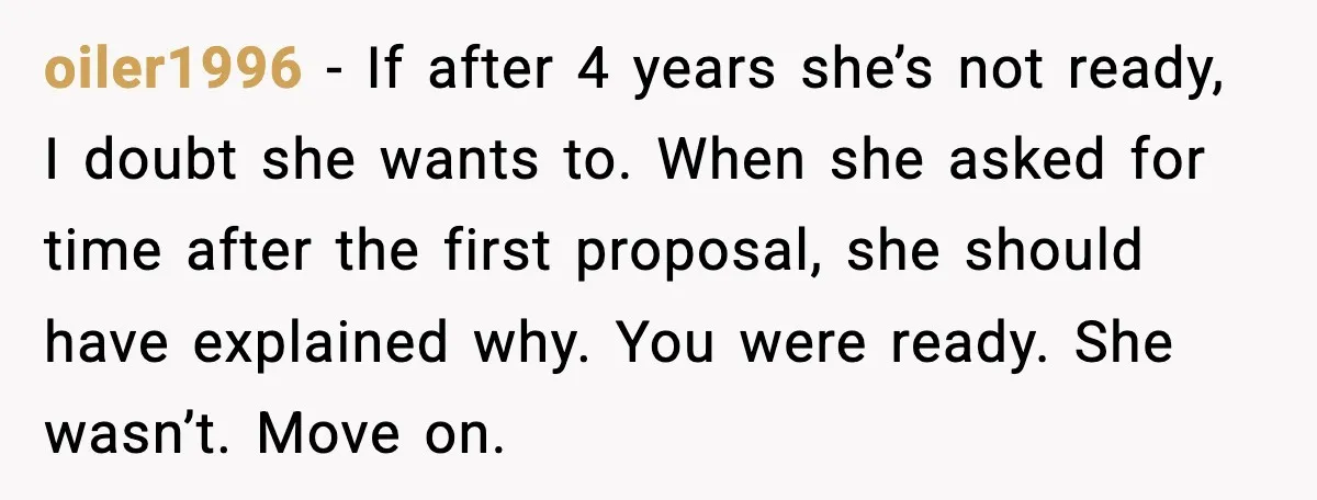 Man Walks Away After Girlfriend Rejects His Proposal Twice oiler1996 - If after 4 years she’s not ready, I doubt she wants to. When she asked for time after the first proposal, she should have explained why. You were...