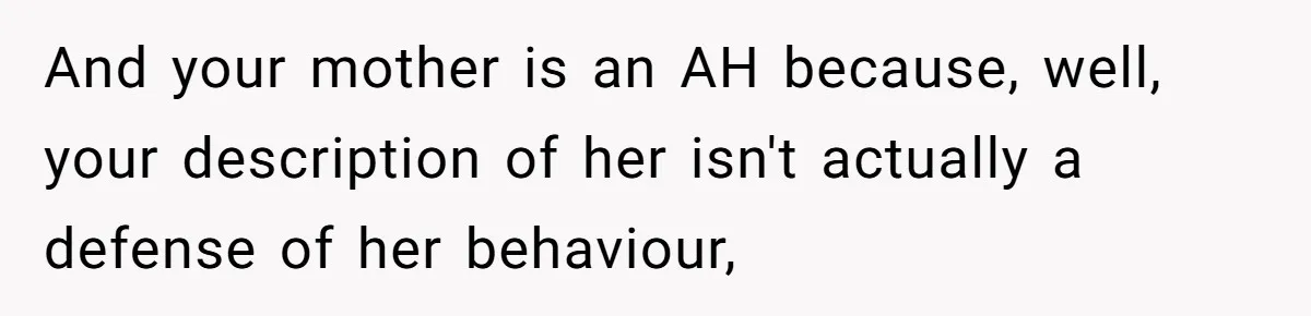 Husband Tells Wife Her MIL Will “Never Love Her” And To Stop Trying, Marriage Blows Up And your mother is an AH because, well, your description of her isn't actually a defense of her behaviour,