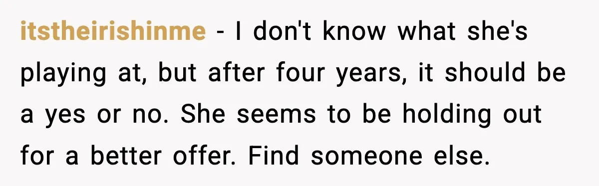 Man Walks Away After Girlfriend Rejects His Proposal Twice itstheirishinme - I don't know what she's playing at, but after four years, it should be a yes or no. She seems to be holding out for a better offer....