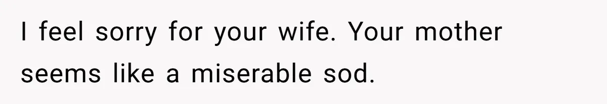 Husband Tells Wife Her MIL Will “Never Love Her” And To Stop Trying, Marriage Blows Up I feel sorry for your wife. Your mother seems like a miserable sod.