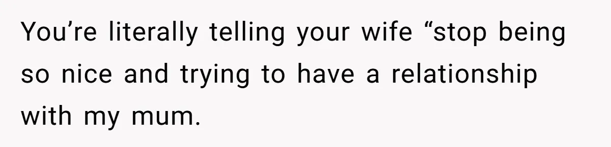 Husband Tells Wife Her MIL Will “Never Love Her” And To Stop Trying, Marriage Blows Up You’re literally telling your wife “stop being so nice and trying to have a relationship with my mum.