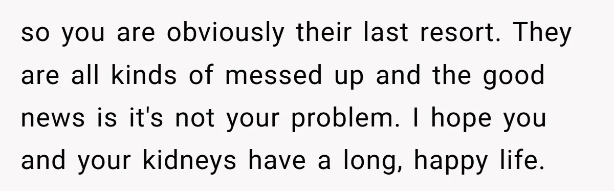 “Ask Your Husband”: Man Denies Sister’s Organ Request After She Married His High School Bully so you are obviously their last resort. They are all kinds of messed up and the good news is it's not your problem. I hope you and your kidneys have...