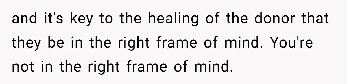 “Ask Your Husband”: Man Denies Sister’s Organ Request After She Married His High School Bully and it's key to the healing of the donor that they be in the right frame of mind. You're not in the right frame of mind.
