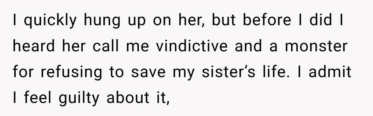“Ask Your Husband”: Man Denies Sister’s Organ Request After She Married His High School Bully I quickly hung up on her, but before I did I heard her call me vindictive and a monster for refusing to save my sister’s life. I admit I feel...