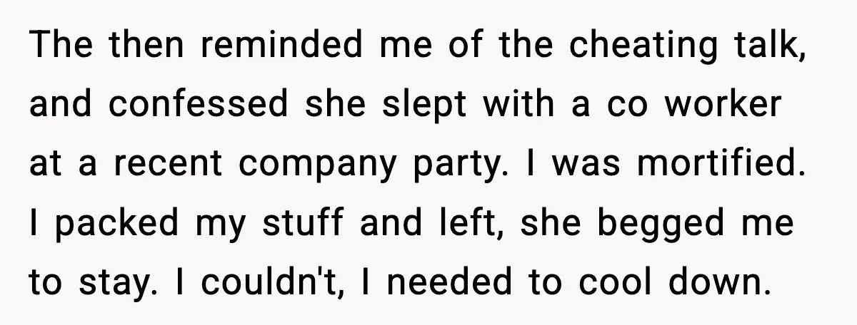 He Said He’d “Forgive One Mistake.” Years Later, His Wife Tests It The then reminded me of the cheating talk, and confessed she slept with a co worker at a recent company party. I was mortified. I packed my stuff and left,...