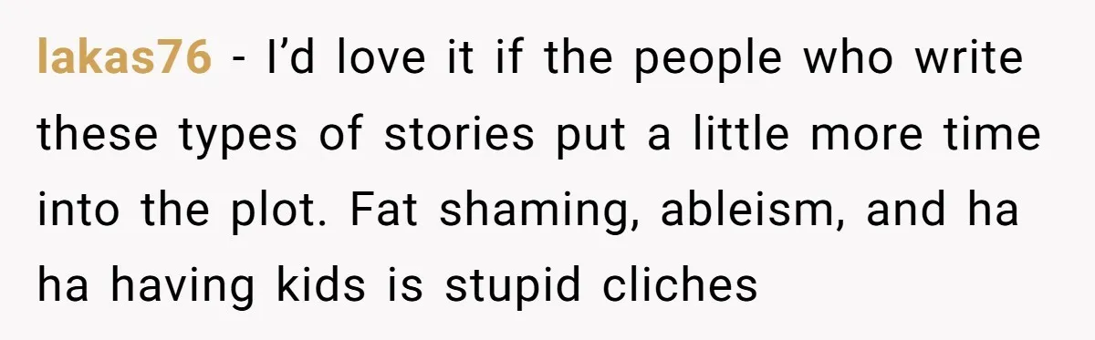He Left Her to Become a Dad, Now He Wants His Child-Free Life (and Wife) Back lakas76 − I’d love it if the people who write these types of stories put a little more time into the plot. Fat shaming, ableism, and ha ha having kids...