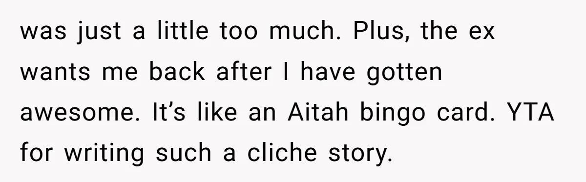 He Left Her to Become a Dad, Now He Wants His Child-Free Life (and Wife) Back was just a little too much. Plus, the ex wants me back after I have gotten awesome. It’s like an Aitah bingo card. YTA for writing such a cliche story.