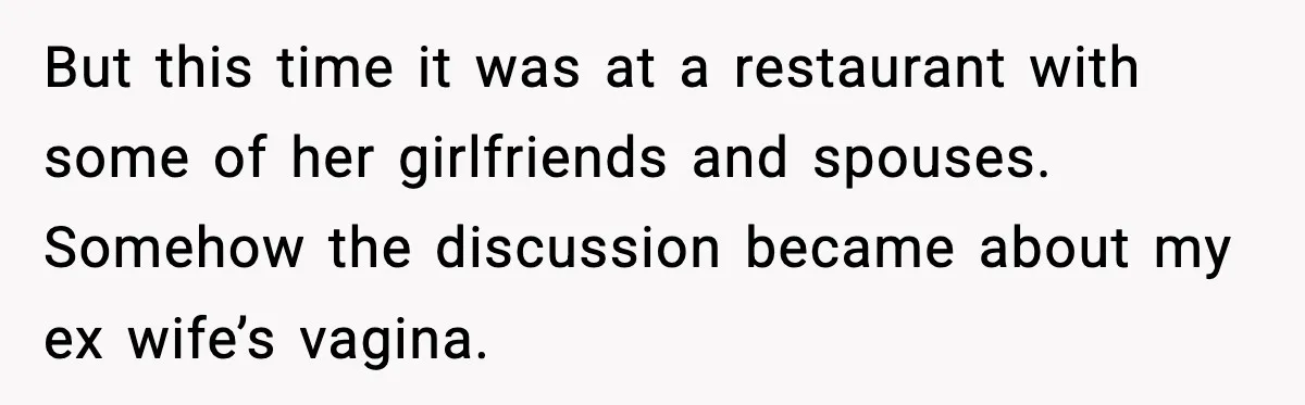 Dinner Explodes After Girlfriend Jokes About His Ex’s Body But this time it was at a restaurant with some of her girlfriends and spouses. Somehow the discussion became about my ex wife’s vagina.