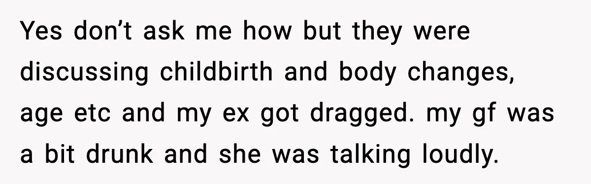 Dinner Explodes After Girlfriend Jokes About His Ex’s Body Yes don’t ask me how but they were discussing childbirth and body changes, age etc and my ex got dragged. my gf was a bit drunk and she was talking...