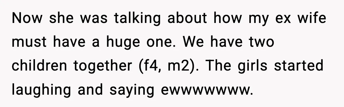 Dinner Explodes After Girlfriend Jokes About His Ex’s Body Now she was talking about how my ex wife must have a huge one. We have two children together (f4, m2). The girls started laughing and saying ewwwwwww.