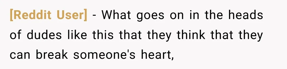 [Reddit User] − What goes on in the heads of dudes like this that they think that they can break someone's heart,