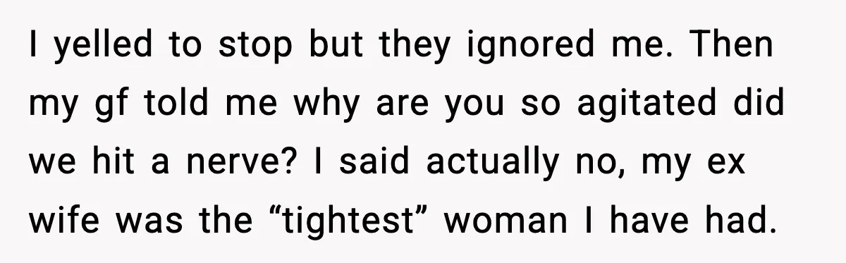 Dinner Explodes After Girlfriend Jokes About His Ex’s Body I yelled to stop but they ignored me. Then my gf told me why are you so agitated did we hit a nerve? I said actually no, my ex wife...