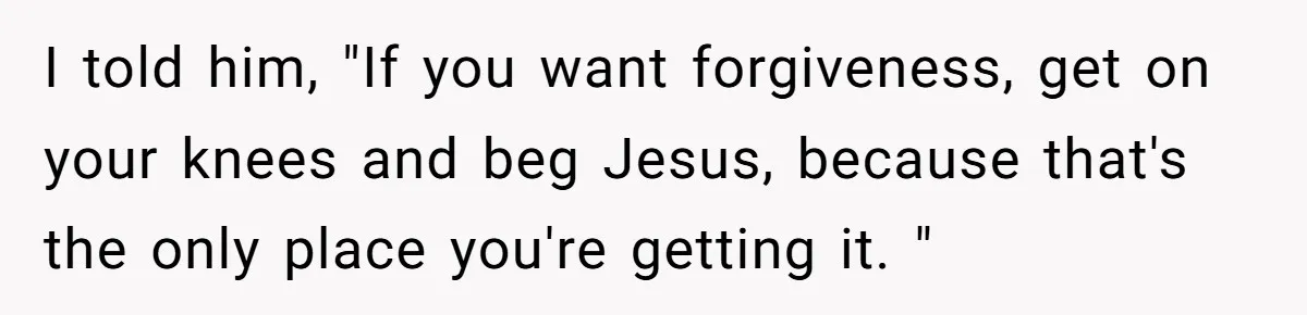 He Left Her to Become a Dad, Now He Wants His Child-Free Life (and Wife) Back I told him, "If you want forgiveness, get on your knees and beg Jesus, because that's the only place you're getting it. "