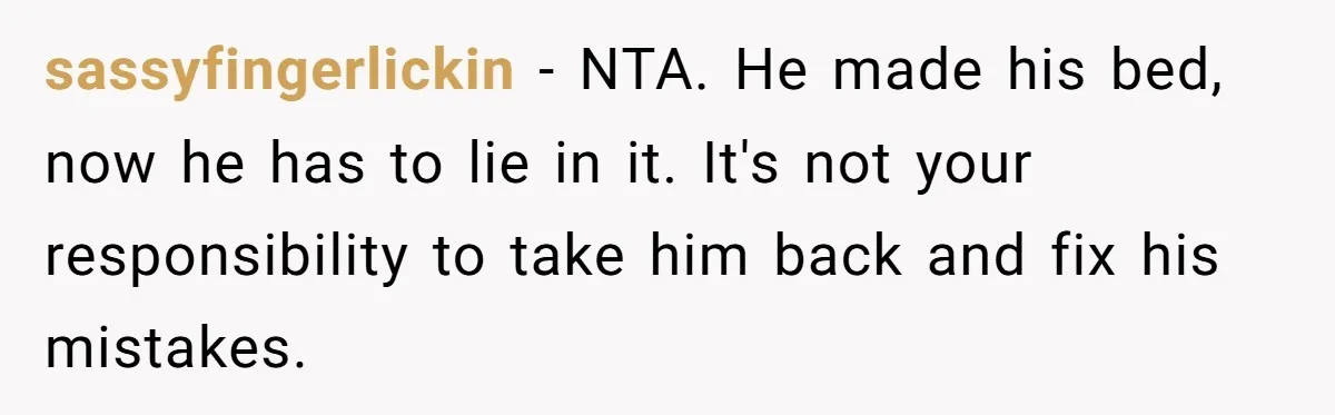He Left Her to Become a Dad, Now He Wants His Child-Free Life (and Wife) Back sassyfingerlickin − NTA. He made his bed, now he has to lie in it. It's not your responsibility to take him back and fix his mistakes.