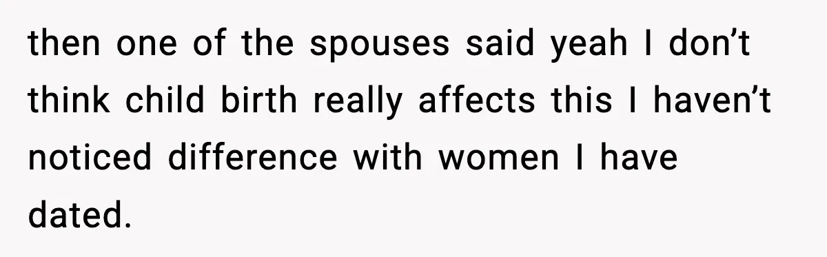 Dinner Explodes After Girlfriend Jokes About His Ex’s Body then one of the spouses said yeah I don’t think child birth really affects this I haven’t noticed difference with women I have dated.