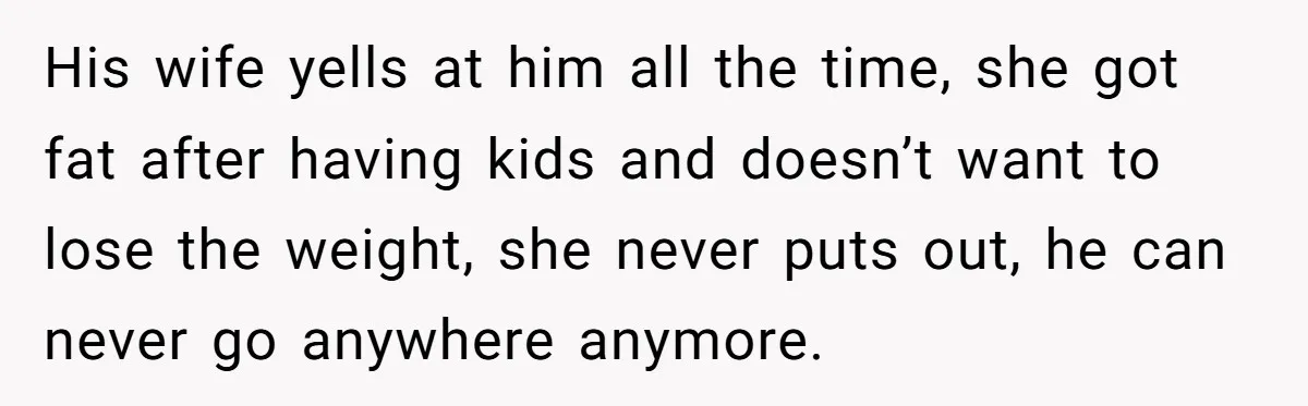 He Left Her to Become a Dad, Now He Wants His Child-Free Life (and Wife) Back His wife yells at him all the time, she got fat after having kids and doesn’t want to lose the weight, she never puts out, he can never go anywhere...