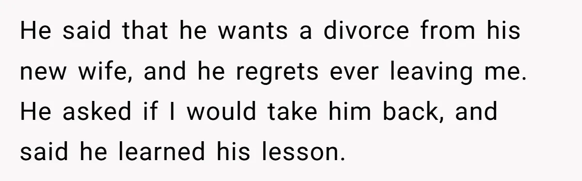 He Left Her to Become a Dad, Now He Wants His Child-Free Life (and Wife) Back He said that he wants a divorce from his new wife, and he regrets ever leaving me. He asked if I would take him back, and said he learned his...