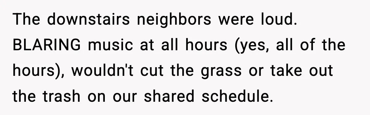 Downstairs Neighbors Wouldn’t Stop Blasting Music, So He Went Full Audio Warfare The downstairs neighbors were loud. BLARING music at all hours (yes, all of the hours), wouldn't cut the grass or take out the trash on our shared schedule.