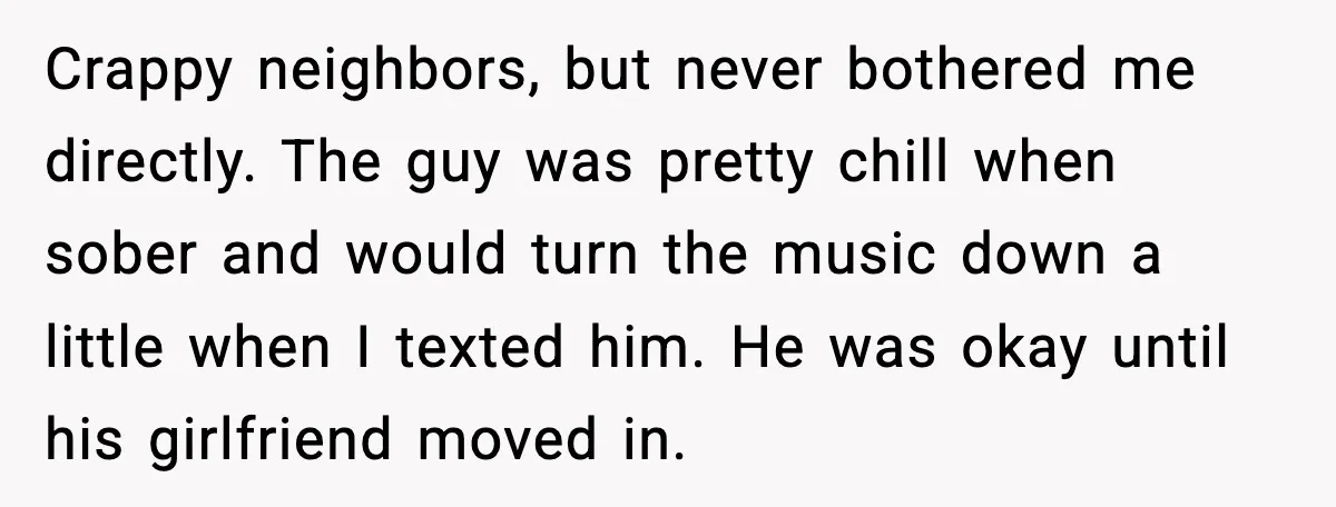 Downstairs Neighbors Wouldn’t Stop Blasting Music, So He Went Full Audio Warfare Crappy neighbors, but never bothered me directly. The guy was pretty chill when sober and would turn the music down a little when I texted him. He was okay until...