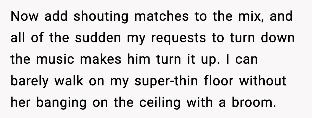 Downstairs Neighbors Wouldn’t Stop Blasting Music, So He Went Full Audio Warfare Now add shouting matches to the mix, and all of the sudden my requests to turn down the music makes him turn it up. I can barely walk on my...