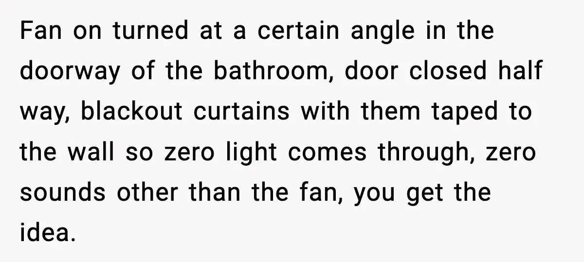 Downstairs Neighbors Wouldn’t Stop Blasting Music, So He Went Full Audio Warfare Fan on turned at a certain angle in the doorway of the bathroom, door closed half way, blackout curtains with them taped to the wall so zero light comes through,...