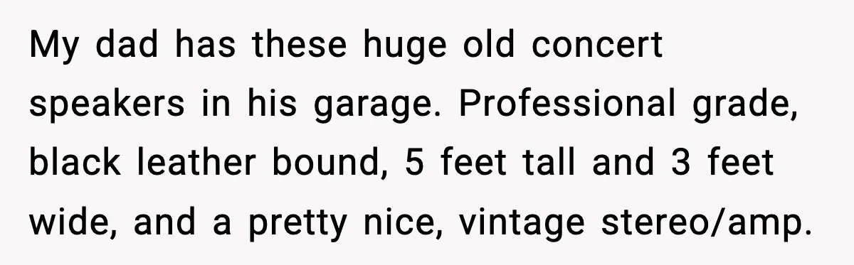 Downstairs Neighbors Wouldn’t Stop Blasting Music, So He Went Full Audio Warfare My dad has these huge old concert speakers in his garage. Professional grade, black leather bound, 5 feet tall and 3 feet wide, and a pretty nice, vintage stereo/amp.