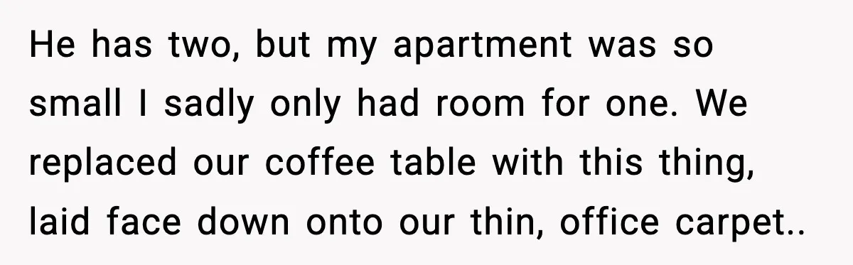 Downstairs Neighbors Wouldn’t Stop Blasting Music, So He Went Full Audio Warfare He has two, but my apartment was so small I sadly only had room for one. We replaced our coffee table with this thing, laid face down onto our thin,...