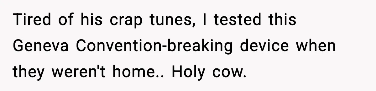 Downstairs Neighbors Wouldn’t Stop Blasting Music, So He Went Full Audio Warfare Tired of his crap tunes, I tested this Geneva Convention-breaking device when they weren't home.. Holy cow.