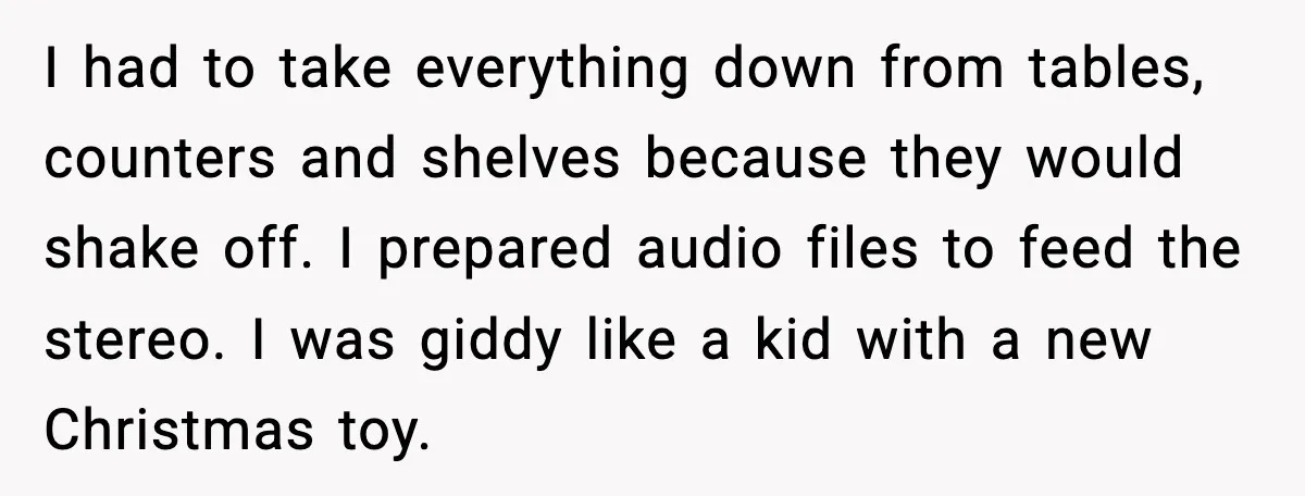 Downstairs Neighbors Wouldn’t Stop Blasting Music, So He Went Full Audio Warfare I had to take everything down from tables, counters and shelves because they would shake off. I prepared audio files to feed the stereo. I was giddy like a kid...