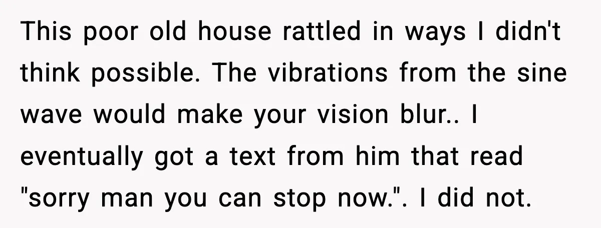 Downstairs Neighbors Wouldn’t Stop Blasting Music, So He Went Full Audio Warfare This poor old house rattled in ways I didn't think possible. The vibrations from the sine wave would make your vision blur.. I eventually got a text from him that...