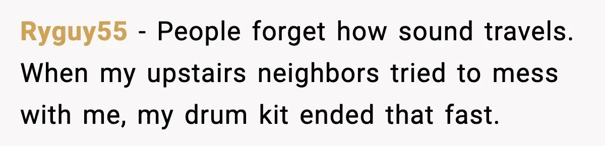 Downstairs Neighbors Wouldn’t Stop Blasting Music, So He Went Full Audio Warfare Ryguy55 - People forget how sound travels. When my upstairs neighbors tried to mess with me, my drum kit ended that fast.