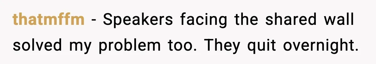 Downstairs Neighbors Wouldn’t Stop Blasting Music, So He Went Full Audio Warfare thatmffm - Speakers facing the shared wall solved my problem too. They quit overnight.