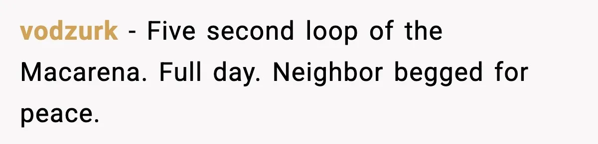 Downstairs Neighbors Wouldn’t Stop Blasting Music, So He Went Full Audio Warfare vodzurk - Five second loop of the Macarena. Full day. Neighbor begged for peace.