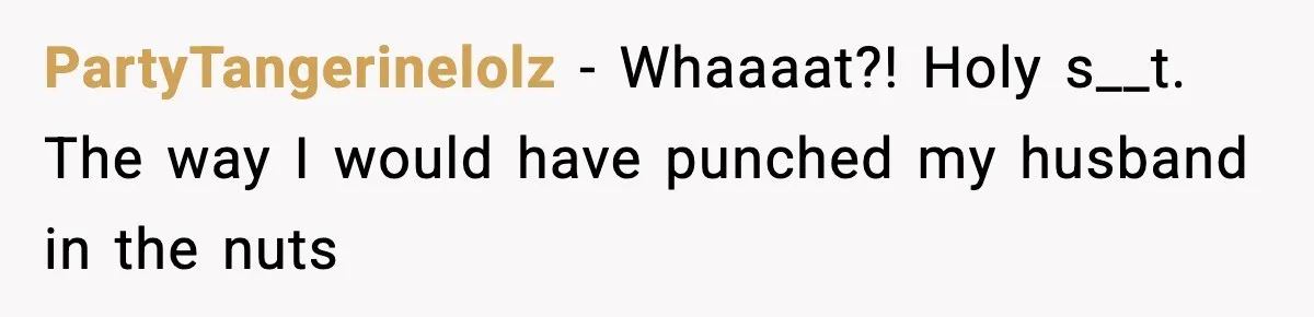 Wife Reacts After Husband Repeatedly Violates Her Boundaries, He Punches Her—Is She At Fault? PartyTangerinelolz − Whaaaat?! Holy s__t. The way I would have punched my husband in the nuts