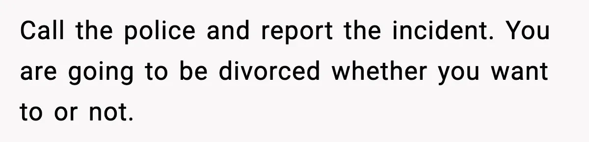 Wife Reacts After Husband Repeatedly Violates Her Boundaries, He Punches Her—Is She At Fault? Call the police and report the incident. You are going to be divorced whether you want to or not.