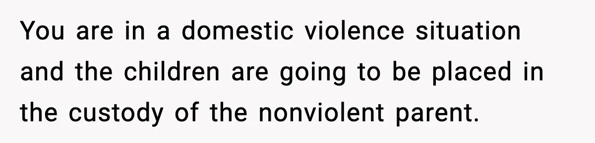 Wife Reacts After Husband Repeatedly Violates Her Boundaries, He Punches Her—Is She At Fault? You are in a domestic violence situation and the children are going to be placed in the custody of the nonviolent parent.