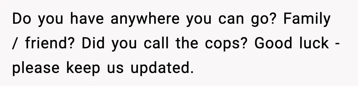 Wife Reacts After Husband Repeatedly Violates Her Boundaries, He Punches Her—Is She At Fault? Do you have anywhere you can go? Family / friend? Did you call the cops? Good luck - please keep us updated.