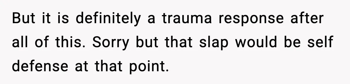 Wife Reacts After Husband Repeatedly Violates Her Boundaries, He Punches Her—Is She At Fault? But it is definitely a trauma response after all of this. Sorry but that slap would be self defense at that point.